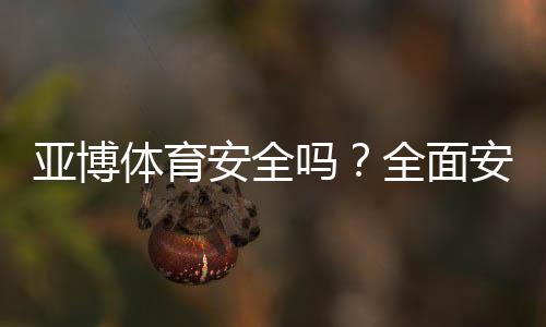 亚博体育安全吗?全面安全性评测、用户口碑与防骗实用指南