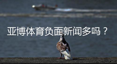 亚博体育负面新闻多吗？真相调查、舆情盘点与用户投诉指南