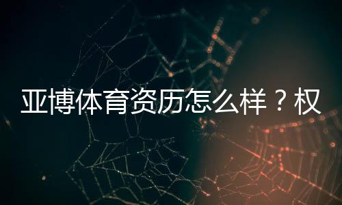 亚博体育资历怎么样？权威资质与监管安全性全面解读