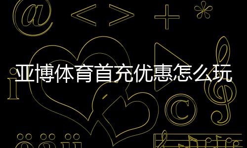 亚博体育首充优惠怎么玩？新手领取流程、优惠规则与实用攻略