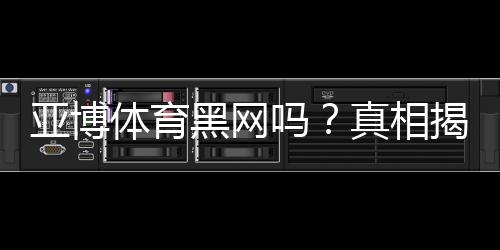 亚博体育黑网吗？真相揭秘：资质核查、用户投诉与防骗攻略