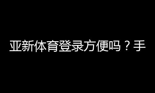 亚新体育登录方便吗？手机与电脑版快速登录教程及常见问题解决