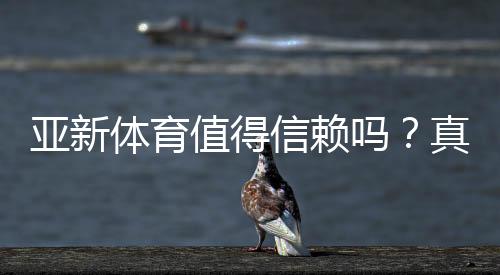亚新体育值得信赖吗？真实评测、用户口碑与安全性全面解析