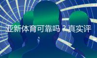 亚新体育可靠吗？真实评测：安全性、信誉与提现体验全面解析