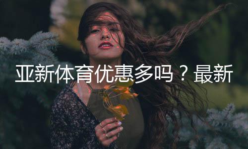 亚新体育优惠多吗？最新优惠活动、领取攻略与注意事项全解析