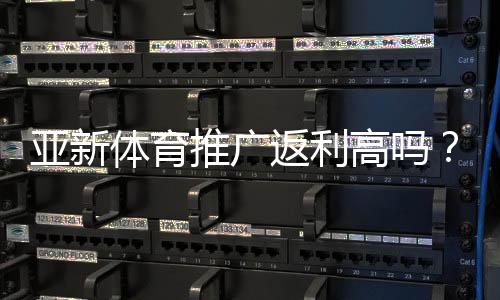 亚新体育推广返利高吗？佣金比例、结算规则与实操赚钱攻略全解析