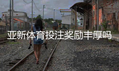 亚新体育投注奖励丰厚吗？真相揭秘：优惠类型、领取攻略与注意事项