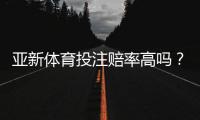 亚新体育投注赔率高吗？全面评测、真实对比与新手避坑指南