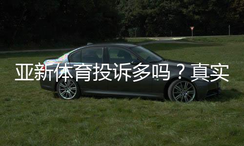 亚新体育投诉多吗？真实投诉案例、常见问题与维权攻略