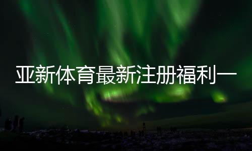 亚新体育最新注册福利一文看懂：注册优惠、领取条件与常见问题