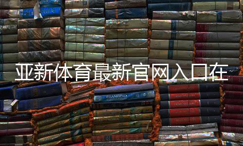 亚新体育最新官网入口在哪里？官方地址与快速注册登录指南