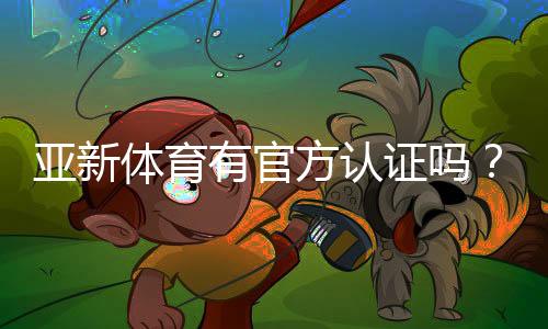 亚新体育有官方认证吗？权威资质真伪揭秘及快速查询方法
