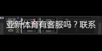 亚新体育有客服吗？联系客服方式、响应时间与常见问题解答