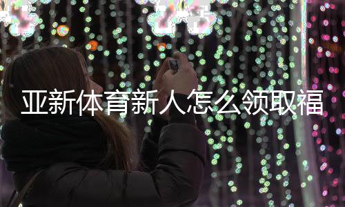 亚新体育新人怎么领取福利?最全领取攻略、优惠类型与注意事项