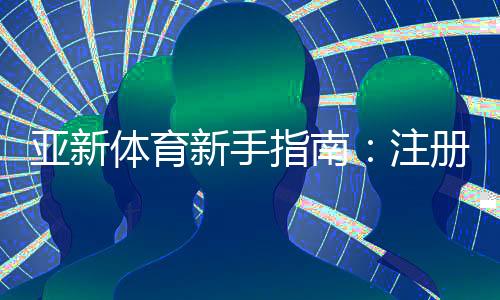 亚新体育新手指南：注册、充值、投注与提现全流程详解