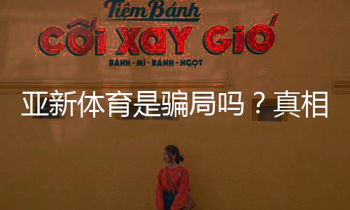 亚新体育是骗局吗？真相揭秘与用户维权攻略