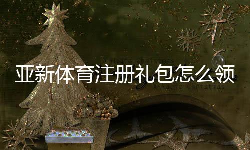 亚新体育注册礼包怎么领取？新手领取流程、优惠规则与注意事项全解析