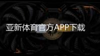 亚新体育官方APP下载攻略：最新版安装、账号注册与常见问题全解析