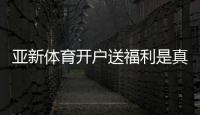 亚新体育开户送福利是真的吗？最新注册优惠、领取步骤与注意事项