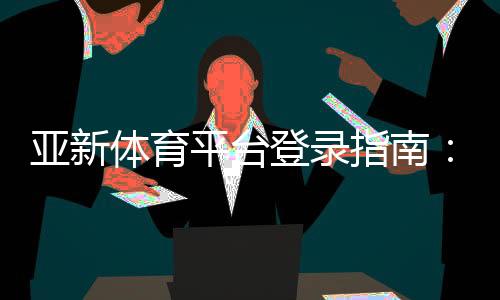 亚新体育平台登录指南：手机与网页版详细步骤、账号安全与常见问题解答