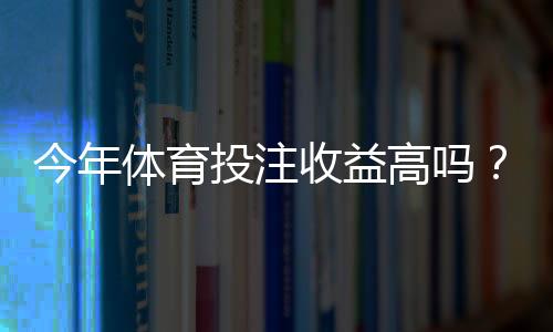 今年体育投注收益高吗？深度解析市场趋势、影响因素与理性应对