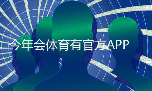 今年会体育有官方APP吗?官方APP上线情况、下载渠道与使用教程详解