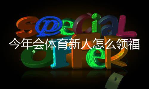 今年会体育新人怎么领福利？新手领取步骤、优惠类型与常见问题解答
