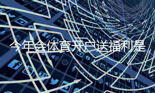今年会体育开户送福利是真的吗？最新优惠、领取攻略与注意事项一看就懂