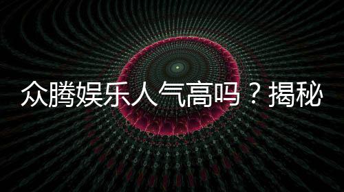 众腾娱乐人气高吗？揭秘平台火爆背后的真实原因