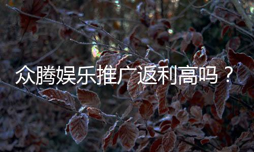 众腾娱乐推广返利高吗？真实玩家返利体验深度解析
