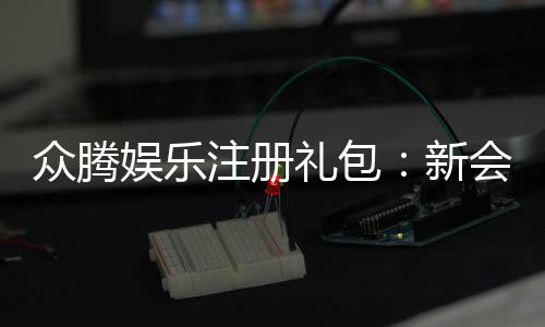 众腾娱乐注册礼包：新会员专享豪礼及领取攻略
