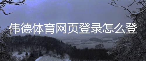 伟德体育网页登录怎么登录？官方入口、注册流程与常见问题详解