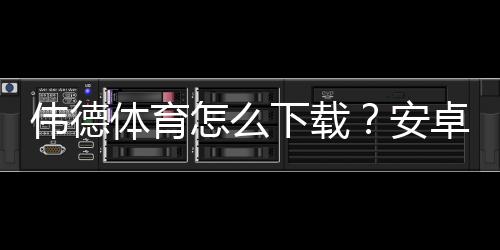 伟德体育怎么下载？安卓与iOS安装全教程及安全验证