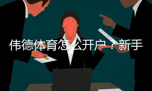 伟德体育怎么开户？新手一步步开户流程与安全注意事项