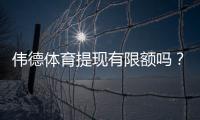 伟德体育提现有限额吗？最新提现额度、手续费与到账速度全面解析