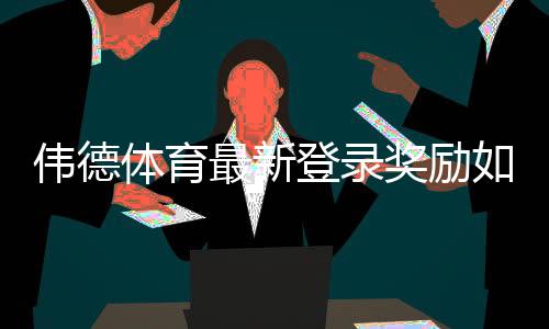 伟德体育最新登录奖励如何领取？新手必看步骤与注意事项