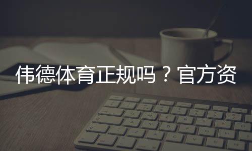 伟德体育正规吗？官方资质、用户口碑与安全风险全面解析