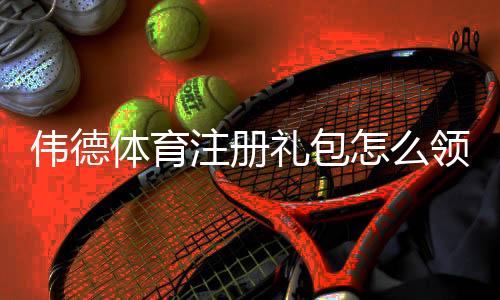 伟德体育注册礼包怎么领取？新手领取步骤、优惠解析与注意事项