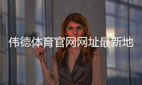 伟德体育官网网址最新地址怎么找？官网入口、登录注册与安全访问完整指南