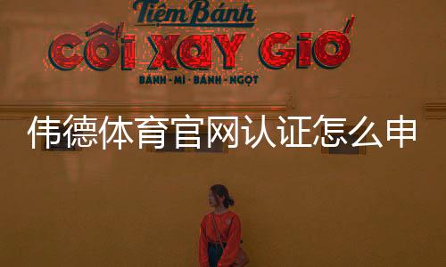 伟德体育官网认证怎么申请？官方流程与真假辨别全攻略