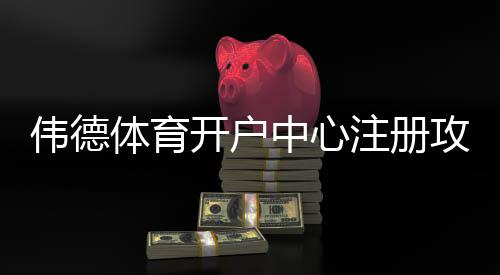 伟德体育开户中心注册攻略：新手开户流程、优惠与安全须知
