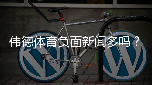 伟德体育负面新闻多吗？2026最新调查：用户投诉、监管与可信度解析