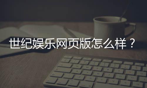 世纪娱乐网页版怎么样？资深玩家体验评测与实战技巧分享