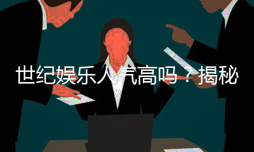 世纪娱乐人气高吗？揭秘平台火爆背后的真实原因