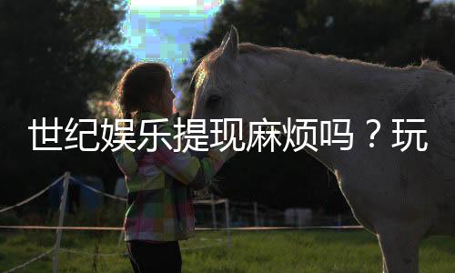 世纪娱乐提现麻烦吗？玩家真实体验与快速到账技巧分享