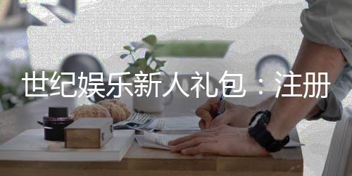 世纪娱乐新人礼包：注册即享豪华礼遇与高额返利