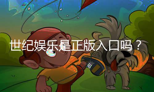 世纪娱乐是正版入口吗？揭秘平台资质与安全玩法指南