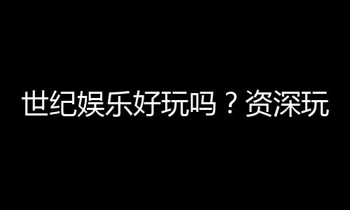 世纪娱乐好玩吗?资深玩家带你揭秘真实体验与赢钱技巧