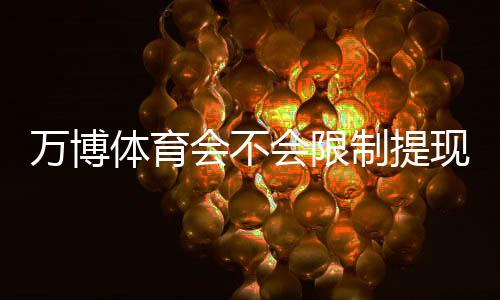 万博体育会不会限制提现？全面解析提现规则、常见限制原因与申诉处理方法
