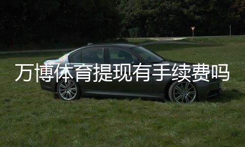 万博体育提现有手续费吗？最新手续费政策、免手续费条件与到账时间详解